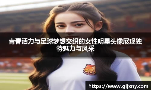 青春活力与足球梦想交织的女性明星头像展现独特魅力与风采