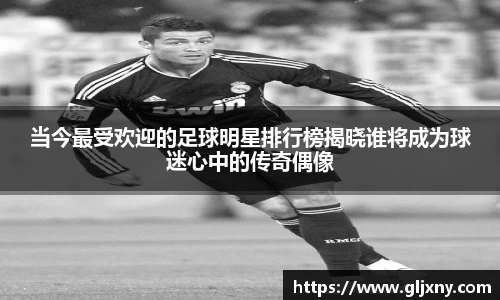 当今最受欢迎的足球明星排行榜揭晓谁将成为球迷心中的传奇偶像